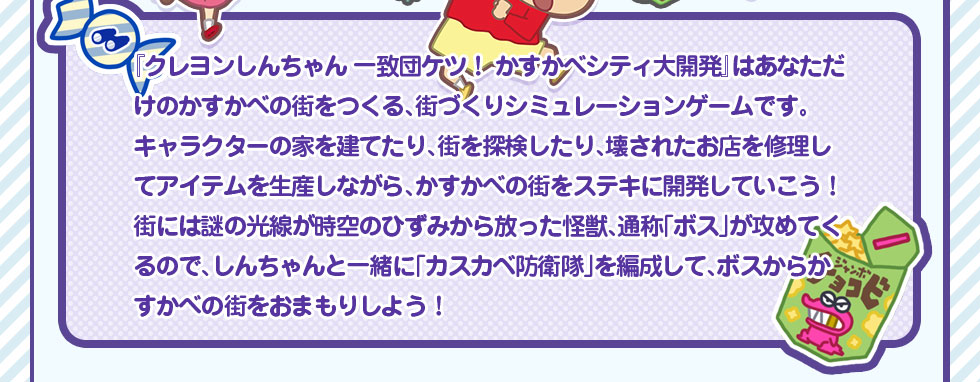 「クレヨンしんちゃん一致団ケツ!かすかべシティ大開発」はあなただけのかすかべの街をつくる、街づくりシミュレーションゲームです。キャラクターの家を建てたり、街を探検したり、壊されたお店を修理してアイテムを生産しながら、かすかべの街をステキに開発していこう!街には謎の光線が時空のひずみから放った怪獣、通称「ボス」が攻めてくるので、しんちゃんと一緒に「かすかべ防衛隊」を編成して、ボスからかすかべの街をおまもりしよう!