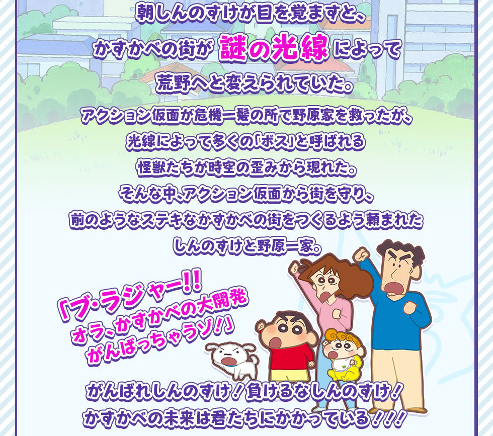朝しんのすけが目を覚ますと、かすかべの街が謎の光線によって荒野へと変えられていた。アクション仮面が危機一髪の所で野原家を救ったが、光線によって多くの「ボス」と呼ばれる怪獣たちが時空の歪みから現れた。そんな中、アクション仮面から街を守り、前のようなステキなかすかべの街をつくるよう頼まれたしんのすけと野原一家。「ブ・ラジャー!!オラ、かすかべの大開発がんばっちゃうゾ!」がんばれしんのすけ!負けるなしんのすけ!かすかべの未来は君たちにかかっている!!!