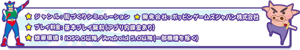 ジャンル:街づくりシミュレーション 開発会社:ポッピンゲームズジャパン株式会社 プレイ料金:基本プレイ無料(アプリ内課金あり)推奨環境: iOS9.0以降/Android 5.0以降(一部機種除く)